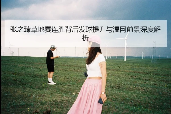 张之臻草地赛连胜背后发球提升与温网前景深度解析
