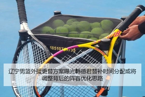 辽宁男篮外援更替方案曝光韩德君替补时间分配或将调整背后的阵容优化思路