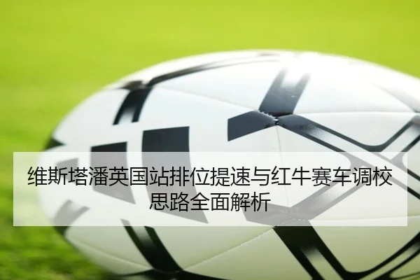 维斯塔潘英国站排位提速与红牛赛车调校思路全面解析